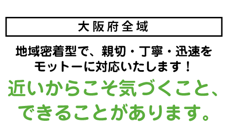 兵庫：宝塚・伊丹・川西・西宮<br>大阪：箕面・池田地域密着型で、親切・丁寧・迅速をモットーに対応いたします！近いからこそ気づくこと、できることがあります。